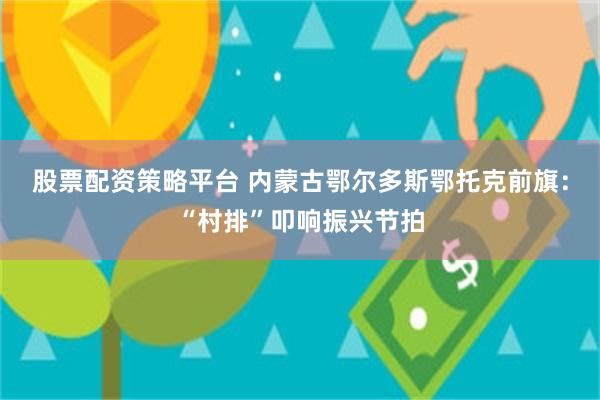 股票配资策略平台 内蒙古鄂尔多斯鄂托克前旗:“村排”叩响振兴节拍