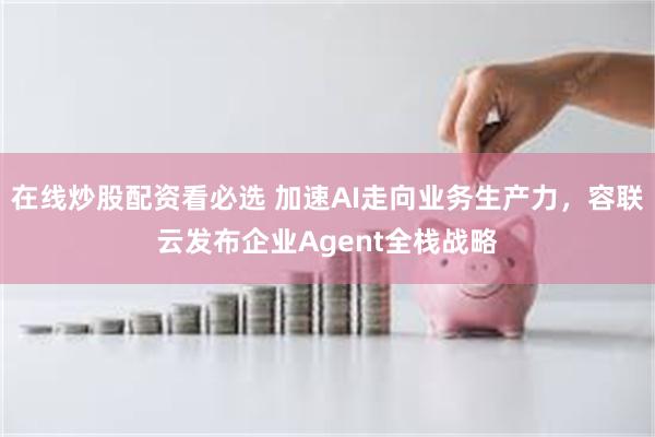 在线炒股配资看必选 加速AI走向业务生产力,容联云发布企业Agent全栈战略