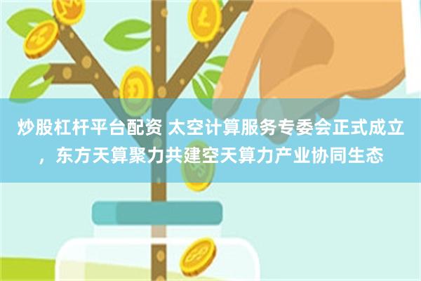 炒股杠杆平台配资 太空计算服务专委会正式成立,东方天算聚力共建空天算力产业协同生态