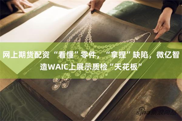 网上期货配资 “看懂”零件，“拿捏”缺陷，微亿智造WAIC上展示质检“天花板”