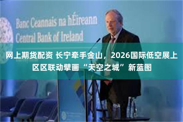 网上期货配资 长宁牵手金山，2026国际低空展上区区联动擘画 “天空之城” 新蓝图