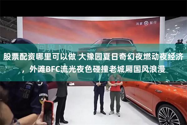 股票配资哪里可以做 大豫园夏日奇幻夜燃动夜经济，外滩BFC流光夜色碰撞老城厢国风浪漫