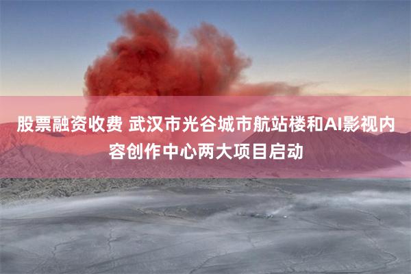 股票融资收费 武汉市光谷城市航站楼和AI影视内容创作中心两大项目启动