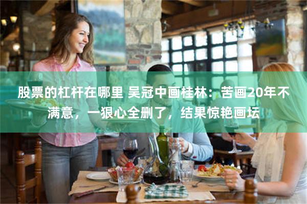 股票的杠杆在哪里 吴冠中画桂林:苦画20年不满意,一狠心全删了,结果惊艳画坛