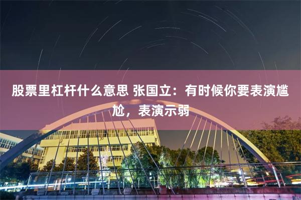 股票里杠杆什么意思 张国立：有时候你要表演尴尬，表演示弱
