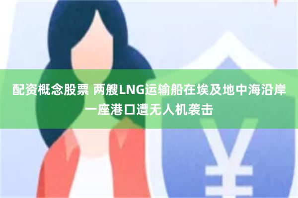 配资概念股票 两艘LNG运输船在埃及地中海沿岸一座港口遭无人机袭击