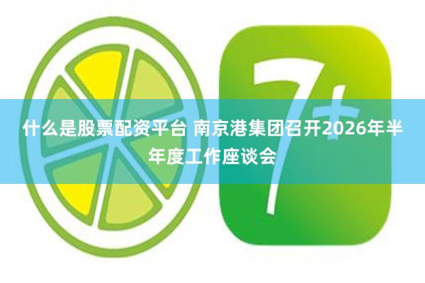 什么是股票配资平台 南京港集团召开2026年半年度工作座谈会