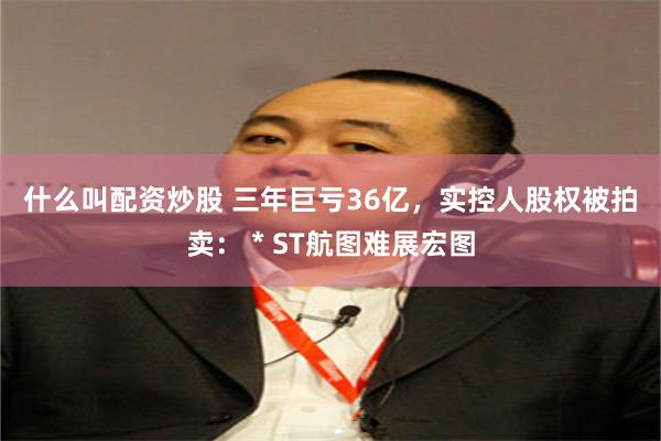 什么叫配资炒股 三年巨亏36亿，实控人股权被拍卖：＊ST航图难展宏图
