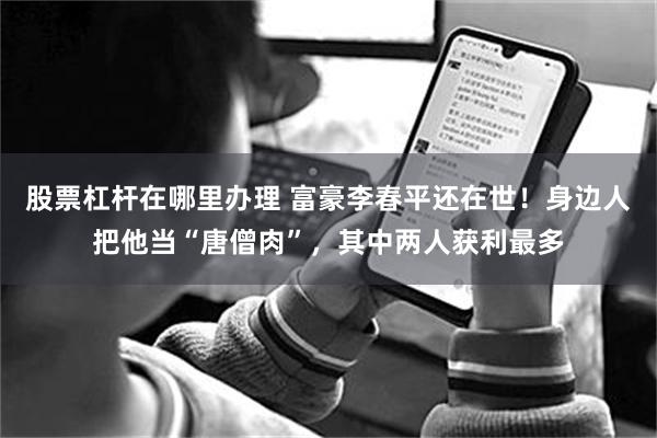 股票杠杆在哪里办理 富豪李春平还在世！身边人把他当“唐僧肉”，其中两人获利最多