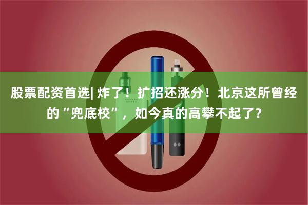 股票配资首选| 炸了！扩招还涨分！北京这所曾经的“兜底校”，如今真的高攀不起了？
