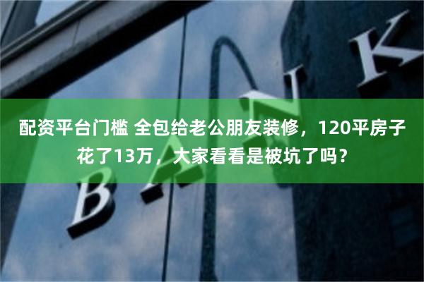 配资平台门槛 全包给老公朋友装修，120平房子花了13万，大家看看是被坑了吗？