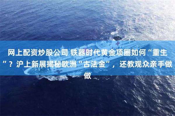 网上配资炒股公司 铁器时代黄金项圈如何“重生”？沪上新展揭秘欧洲“古法金”，还教观众亲手做