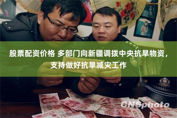 股票配资价格 多部门向新疆调拨中央抗旱物资，支持做好抗旱减灾工作