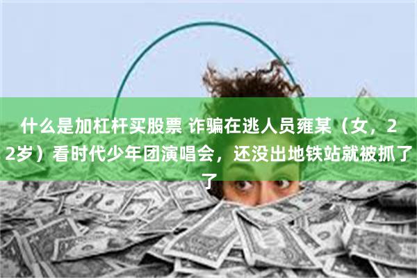 什么是加杠杆买股票 诈骗在逃人员雍某（女，22岁）看时代少年团演唱会，还没出地铁站就被抓了