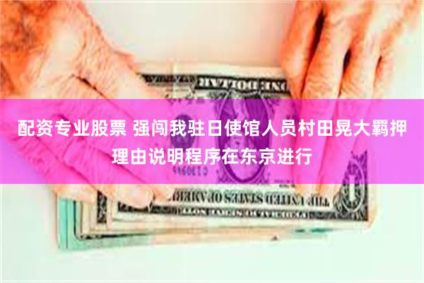 配资专业股票 强闯我驻日使馆人员村田晃大羁押理由说明程序在东京进行