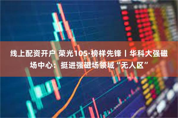 线上配资开户 荣光105·榜样先锋丨华科大强磁场中心：挺进强磁场领域“无人区”