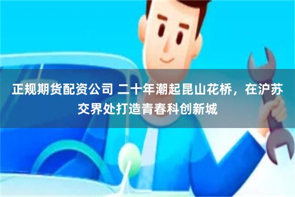 正规期货配资公司 二十年潮起昆山花桥，在沪苏交界处打造青春科创新城
