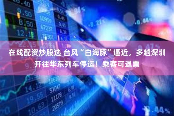 在线配资炒股选 台风“白海豚”逼近，多趟深圳开往华东列车停运！乘客可退票