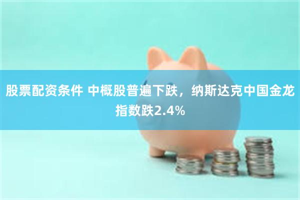 股票配资条件 中概股普遍下跌，纳斯达克中国金龙指数跌2.4%