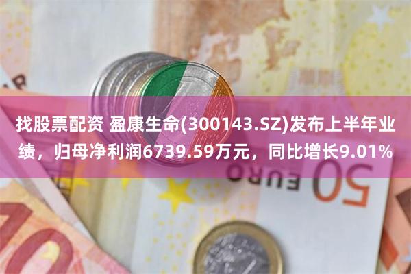 找股票配资 盈康生命(300143.SZ)发布上半年业绩，归母净利润6739.59万元，同比增长9.01%