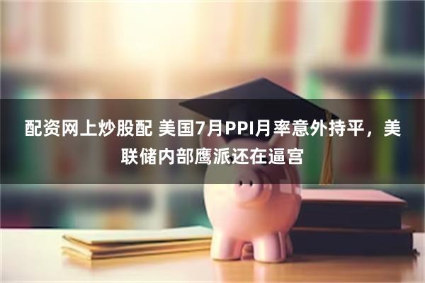 配资网上炒股配 美国7月PPI月率意外持平，美联储内部鹰派还在逼宫