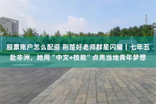股票账户怎么配资 荆楚好老师群星闪耀｜七年五赴非洲，她用“中文+技能”点亮当地青年梦想