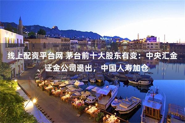 线上配资平台网 茅台前十大股东有变：中央汇金、证金公司退出，中国人寿加仓