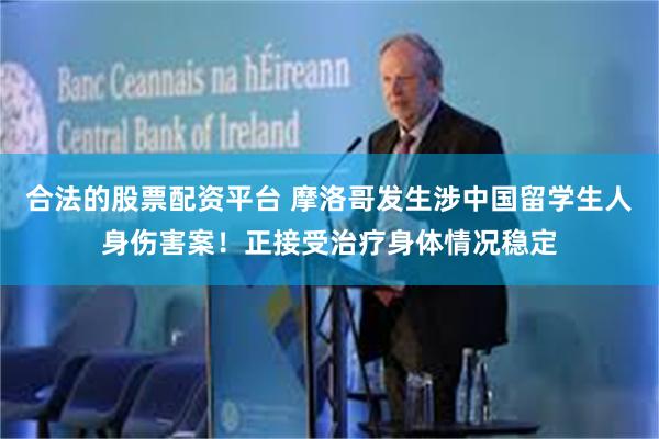 合法的股票配资平台 摩洛哥发生涉中国留学生人身伤害案！正接受治疗身体情况稳定