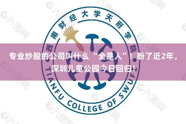 专业炒股的公司叫什么 “全是人”！盼了近2年，深圳儿童公园今日回归！