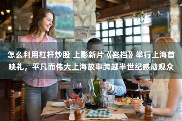 怎么利用杠杆炒股 上影新片《密档》举行上海首映礼，平凡而伟大上海故事跨越半世纪感动观众