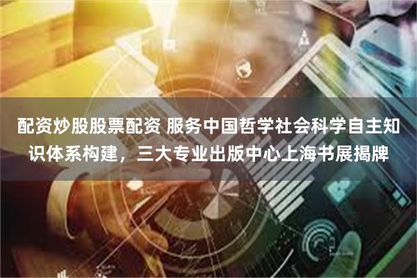 配资炒股股票配资 服务中国哲学社会科学自主知识体系构建，三大专业出版中心上海书展揭牌