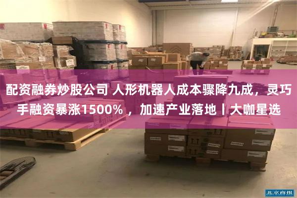 配资融券炒股公司 人形机器人成本骤降九成，灵巧手融资暴涨1500% ，加速产业落地丨大咖星选