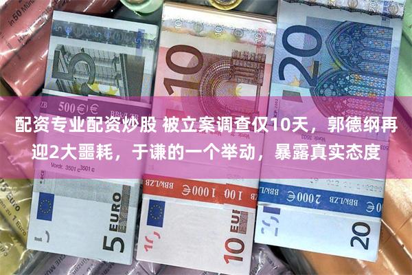 配资专业配资炒股 被立案调查仅10天，郭德纲再迎2大噩耗，于谦的一个举动，暴露真实态度