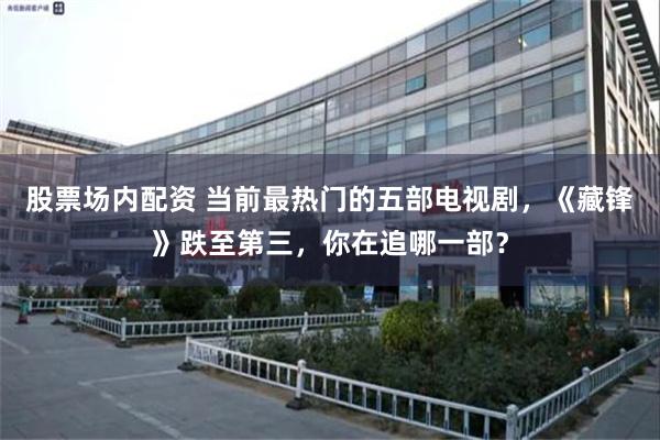 股票场内配资 当前最热门的五部电视剧，《藏锋》跌至第三，你在追哪一部？