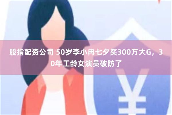 股指配资公司 50岁李小冉七夕买300万大G,30年工龄女演员破防了