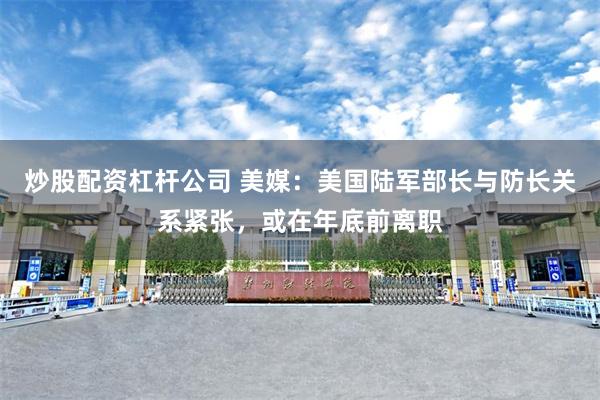炒股配资杠杆公司 美媒:美国陆军部长与防长关系紧张,或在年底前离职