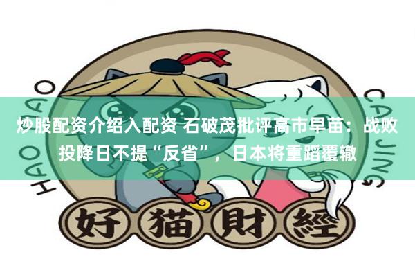 炒股配资介绍入配资 石破茂批评高市早苗：战败投降日不提“反省”，日本将重蹈覆辙