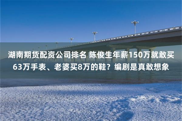 湖南期货配资公司排名 陈俊生年薪150万就敢买63万手表、老婆买8万的鞋？编剧是真敢想象