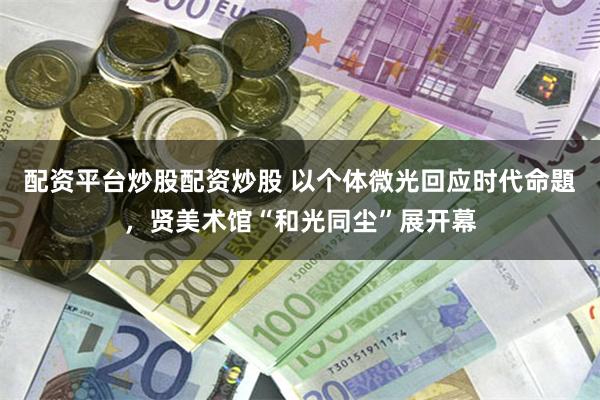 配资平台炒股配资炒股 以个体微光回应时代命題,贤美术馆“和光同尘”展开幕