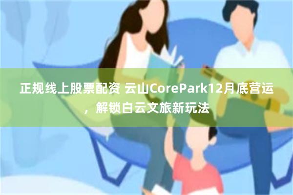 正规线上股票配资 云山CorePark12月底营运，解锁白云文旅新玩法