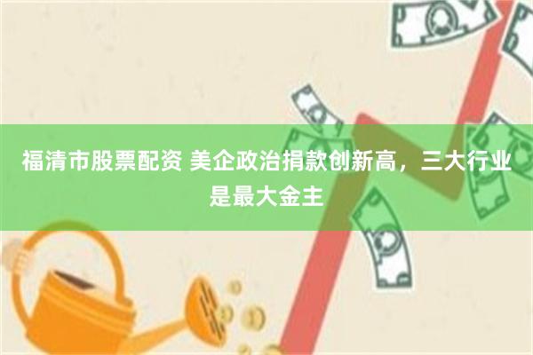 福清市股票配资 美企政治捐款创新高,三大行业是最大金主