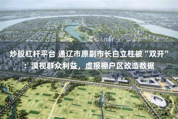 炒股杠杆平台 通辽市原副市长白立柱被“双开”:漠视群众利益,虚报棚户区改造数据