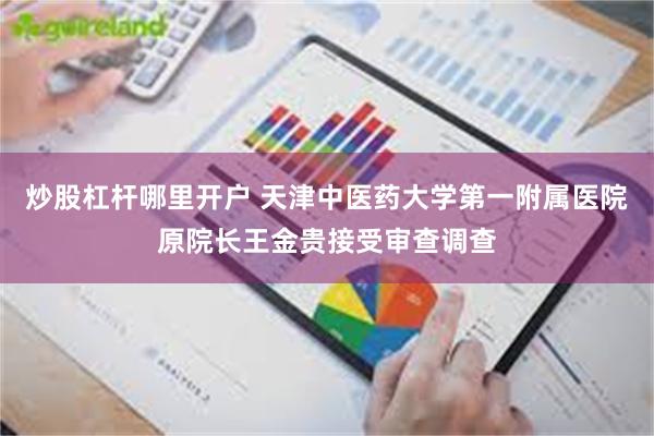 炒股杠杆哪里开户 天津中医药大学第一附属医院原院长王金贵接受审查调查
