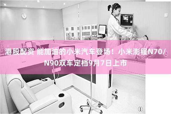 港股配资 能加油的小米汽车登场！小米澎程N70/N90双车定档9月7日上市