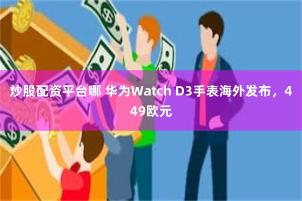 炒股配资平台哪 华为Watch D3手表海外发布，449欧元