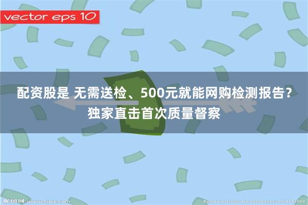 配资股是 无需送检、500元就能网购检测报告?独家直击首次质量督察