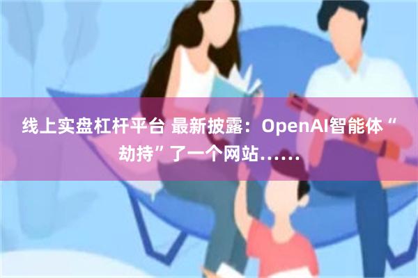 线上实盘杠杆平台 最新披露：OpenAI智能体“劫持”了一个网站……