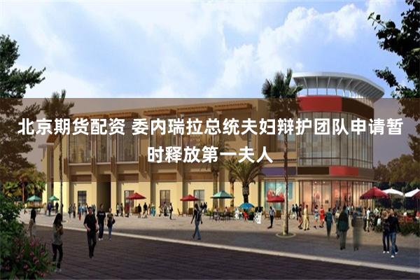 北京期货配资 委内瑞拉总统夫妇辩护团队申请暂时释放第一夫人