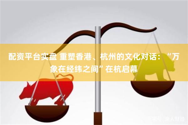 配资平台实盘 重塑香港、杭州的文化对话：“万象在经纬之间”在杭启幕