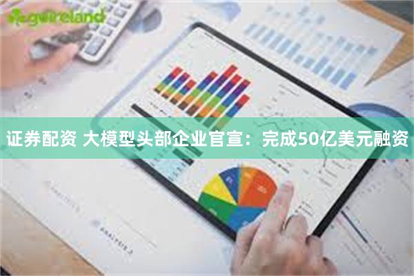 证券配资 大模型头部企业官宣:完成50亿美元融资